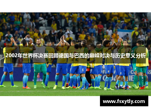 2002年世界杯决赛回顾德国与巴西的巅峰对决与历史意义分析