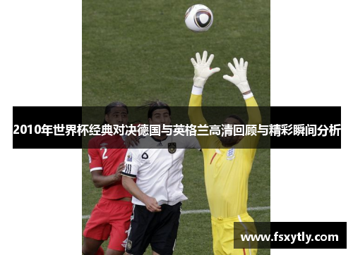 2010年世界杯经典对决德国与英格兰高清回顾与精彩瞬间分析