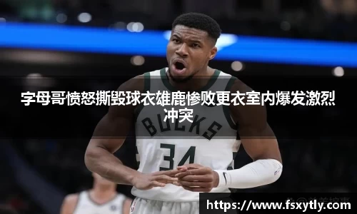 J9字母哥愤怒撕毁球衣雄鹿惨败更衣室内爆发激烈冲突